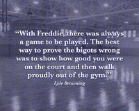 "With Freddy, there was always a game to be played. The best way to prove the bigots wrong was to show how good you were on the court and then walk proudly out of the gym." -- Lyle Browning