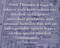 "Fred Thomas, a superb athlete with keen sensitivity, marked intelligence, abundant goodness, and unusual humility has left an unforgettable sports legacy to this sports-minded community." -- Tony Techko